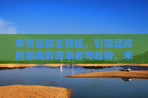 未来足球主教练,引领足球新潮流的变革者与趋势,未来足球主教练,引领足球新潮流的变革者与趋势