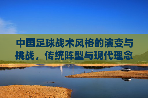 中国足球战术风格的演变与挑战,传统阵型与现代理念的博弈