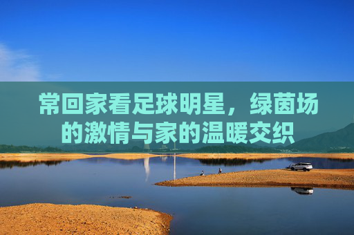 常回家看足球明星，绿茵场的激情与家的温暖交织