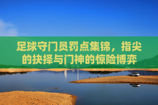 足球守门员罚点集锦,指尖的抉择与门神的惊险博弈