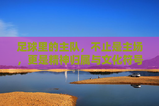 足球里的主队，不止是主场，更是精神归属与文化符号