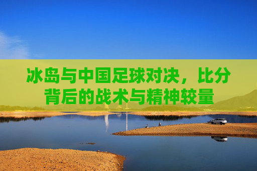 冰岛与中国足球对决,比分背后的战术与精神较量