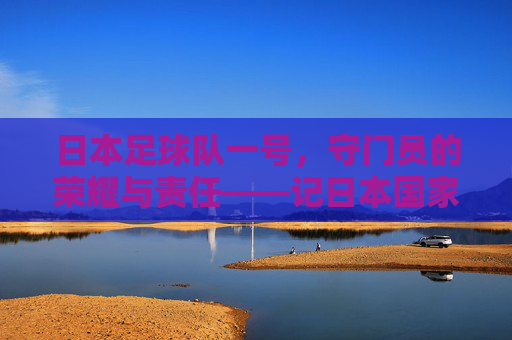 日本足球队一号，守门员的荣耀与责任——记日本国家男子足球队一号门将的职业生涯与国家荣耀，日本足球队一号，守门员的荣耀与责任——记日本国家男子足球队一号门将的职业生涯与国家荣耀
