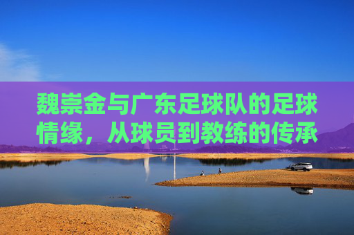 魏崇金与广东足球队的足球情缘,从球员到教练的传承与坚守,魏崇金与广东足球队的足球情缘,从球员到教练的传承与坚守