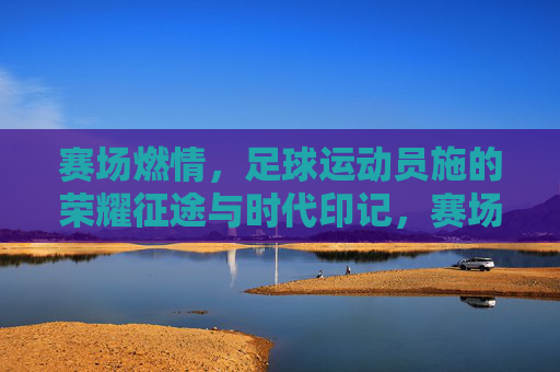 赛场燃情，足球运动员施的荣耀征途与时代印记，赛场燃情，足球运动员施的荣耀征途与时代印记