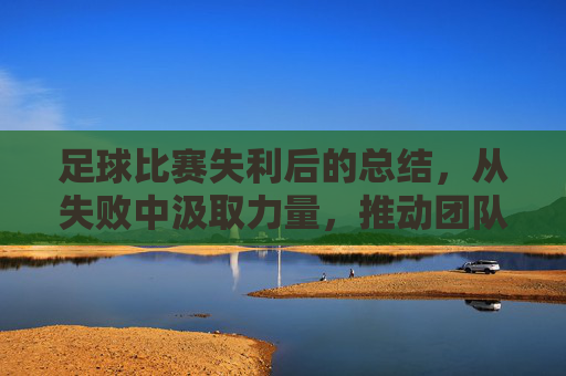 足球比赛失利后的总结,从失败中汲取力量,推动团队持续进步,足球失利总结,以失败为镜,推动团队持续精进