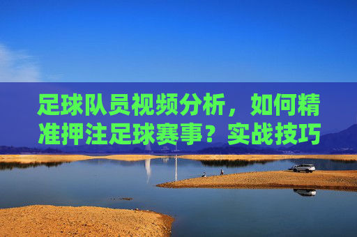 足球队员视频分析,如何精准押注足球赛事?实战技巧与策略解析,足球队员视频分析,精准押注足球赛事的实战技巧与策略解析