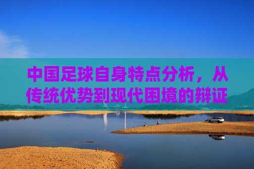 中国足球自身特点分析，从传统优势到现代困境的辩证审视，中国足球自身特点分析，从传统优势到现代困境的辩证审视
