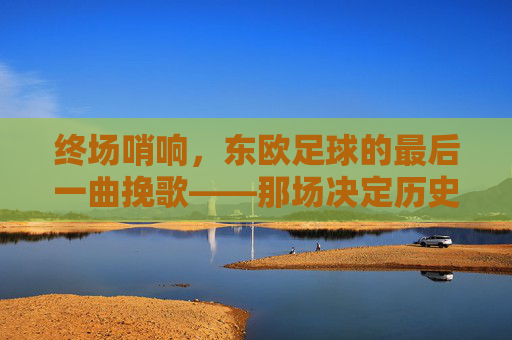 终场哨响，东欧足球的最后一曲挽歌——那场决定历史终章的告别赛，终场哨响，东欧足球的最后一曲挽歌——那场决定历史终章的告别赛