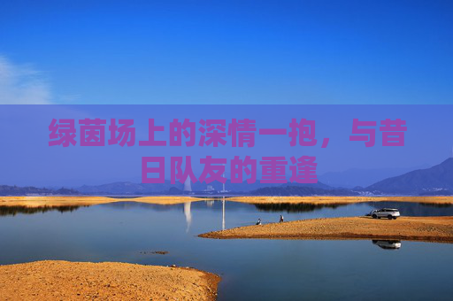 绿茵场上的深情一抱，与昔日队友的重逢