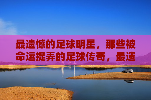 最遗憾的足球明星,那些被命运捉弄的足球传奇,最遗憾的足球明星,那些被命运捉弄的足球传奇