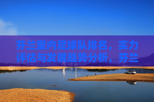 芬兰室内足球队排名，实力评估与发展趋势分析，芬兰室内足球队排名、实力评估与发展趋势分析