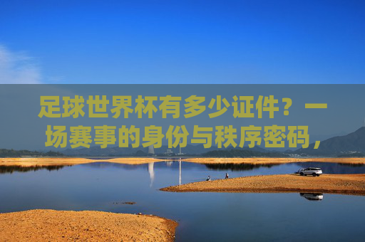 足球世界杯有多少证件？一场赛事的身份与秩序密码，足球世界杯有多少证件？一场赛事的身份与秩序密码