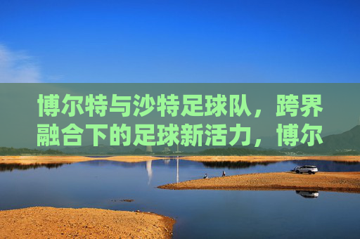 博尔特与沙特足球队，跨界融合下的足球新活力，博尔特与沙特足球队，跨界融合下的足球新活力