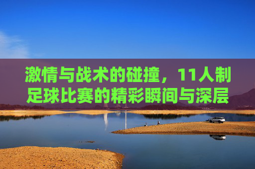 激情与战术的碰撞,11人制足球比赛的精彩瞬间与深层魅力,激情与战术的碰撞,11人制足球比赛的精彩瞬间与深层魅力
