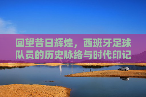 回望昔日辉煌，西班牙足球队员的历史脉络与时代印记，回望昔日辉煌，西班牙足球队员的历史脉络与时代印记