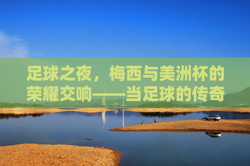 足球之夜，梅西与美洲杯的荣耀交响——当足球的传奇在美洲杯再燃，足球之夜，梅西与美洲杯的荣耀交响——当足球的传奇在美洲杯再燃