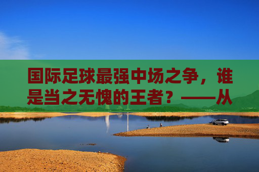 国际足球最强中场之争,谁是当之无愧的王者?——从技术、战术到数据的深度解析