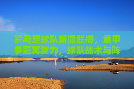 罗马足球队新闻联播，意甲争冠再发力，球队战术与阵容深度引热议