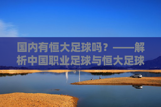 国内有恒大足球吗？——解析中国职业足球与恒大足球的关联及发展现状，国内有恒大足球吗？——解析中国职业足球与恒大足球的关联及发展现状