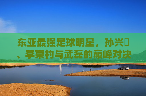 东亚最强足球明星，孙兴慜、李荣杓与武磊的巅峰对决——谁是本土与欧陆的真正王者？东亚最强足球明星，孙兴慜、李荣杓与武磊的巅峰对决——谁是本土与欧陆的真正王者？