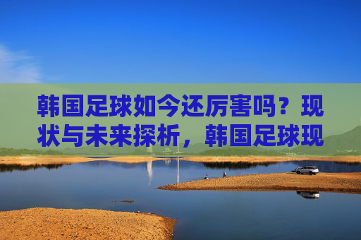 韩国足球如今还厉害吗？现状与未来探析，韩国足球现状与未来，实力评估及发展前景探析