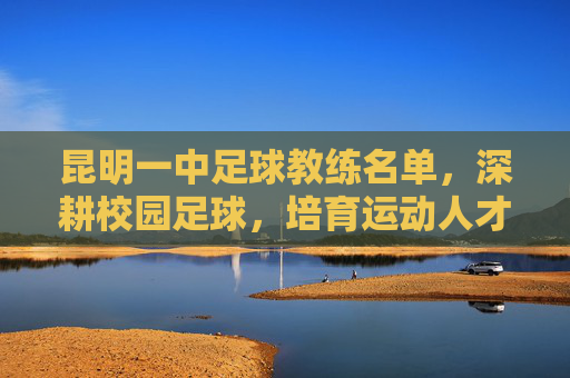 昆明一中足球教练名单，深耕校园足球，培育运动人才