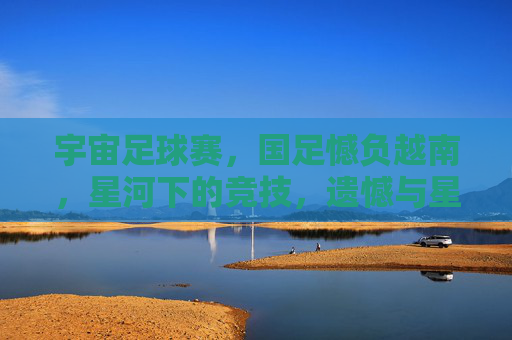 宇宙足球赛，国足憾负越南，星河下的竞技，遗憾与星辉的交织，宇宙足球赛，国足憾负越南，星河下的竞技，遗憾与星辉的交织