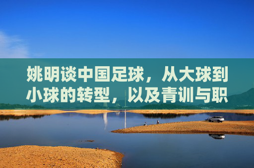 姚明谈中国足球，从大球到小球的转型，以及青训与职业化之路的破局，姚明解读中国足球转型，从大球到小球破局，青训与职业化之路的破局之道