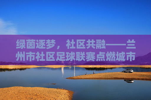 绿茵逐梦，社区共融——兰州市社区足球联赛点燃城市微热，绿茵逐梦，社区共融——兰州市社区足球联赛点燃城市微热