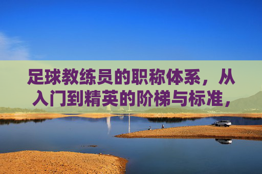 足球教练员的职称体系,从入门到精英的阶梯与标准,足球教练员职称体系,从入门到精英的阶梯与标准