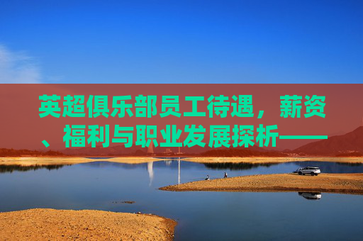 英超俱乐部员工待遇,薪资、福利与职业发展探析——英国足球行业的薪酬体系与员工关怀实践,英超俱乐部员工待遇,薪资、福利与职业发展探析——英国足球行业的薪酬体系与员工关怀实践
