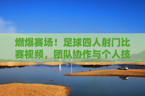 燃爆赛场!足球四人射门比赛视频,团队协作与个人技艺的巅峰对决,燃爆赛场!足球四人射门比赛视频,团队协作与个人技艺的巅峰对决
