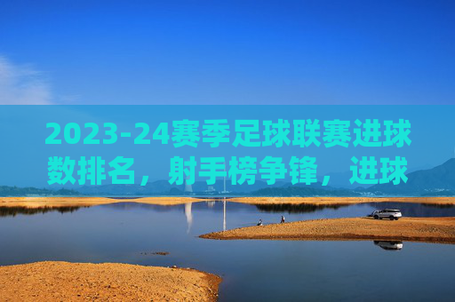 2023-24赛季足球联赛进球数排名,射手榜争锋,进球数据揭示赛季进攻焦点