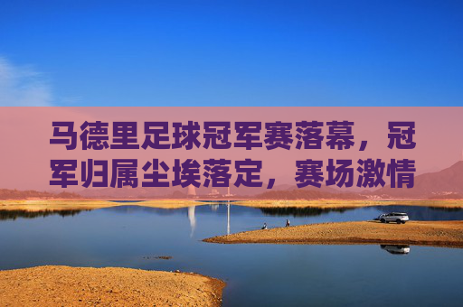 马德里足球冠军赛落幕，冠军归属尘埃落定，赛场激情与荣耀交织