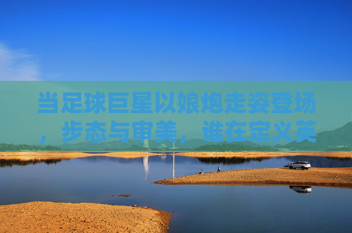 当足球巨星以娘炮走姿登场，步态与审美，谁在定义英雄？当足球巨星以娘炮走姿登场，步态与审美，谁在定义英雄？