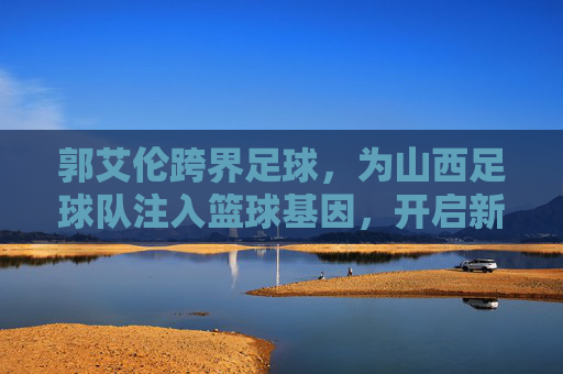 郭艾伦跨界足球，为山西足球队注入篮球基因，开启新篇章，郭艾伦跨界足球，为山西足球队注入篮球基因，开启新篇章