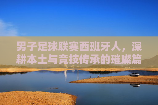 男子足球联赛西班牙人,深耕本土与竞技传承的璀璨篇章,男子足球联赛西班牙人,深耕本土与竞技传承的璀璨篇章