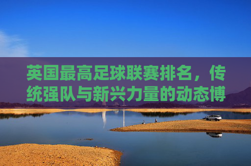 英国最高足球联赛排名，传统强队与新兴力量的动态博弈