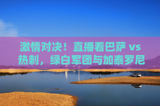 激情对决!直播看巴萨 vs 热刺,绿白军团与加泰罗尼亚的足球碰撞,激情对决!直播看巴萨 vs 热刺,绿白军团与加泰罗尼亚的足球碰撞