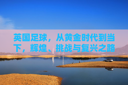 英国足球，从黄金时代到当下，辉煌、挑战与复兴之路