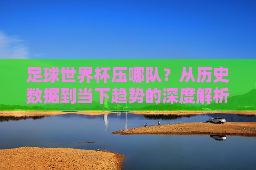 足球世界杯压哪队？从历史数据到当下趋势的深度解析——理性押注的智慧与风险，足球世界杯压哪队？从历史数据到当下趋势的深度解析——理性押注的智慧与风险