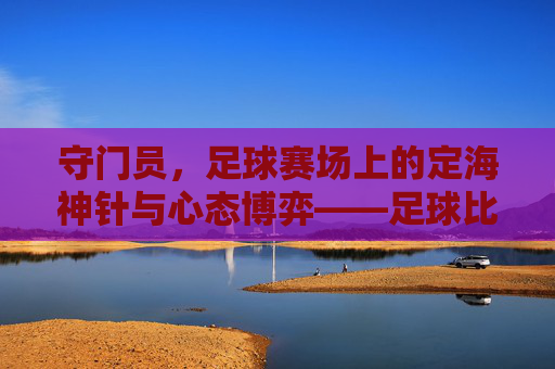 守门员，足球赛场上的定海神针与心态博弈——足球比赛中的心态调节之道