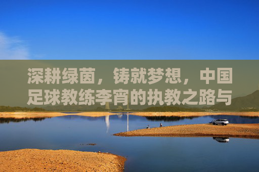 深耕绿茵，铸就梦想，中国足球教练李宵的执教之路与时代使命，深耕绿茵，铸就梦想，中国足球教练李宵的执教之路与时代使命