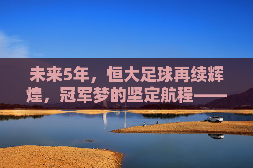 未来5年,恒大足球再续辉煌,冠军梦的坚定航程——解析恒大队的夺冠路径与核心竞争力