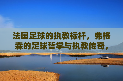 法国足球的执教标杆，弗格森的足球哲学与执教传奇，法国足球的执教标杆，弗格森的足球哲学与执教传奇