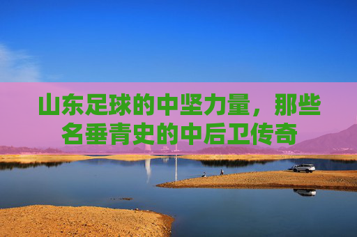 山东足球的中坚力量，那些名垂青史的中后卫传奇