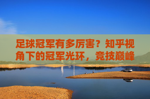 足球冠军有多厉害？知乎视角下的冠军光环，竞技巅峰与深远影响力，足球冠军有多厉害？知乎视角下的冠军光环，竞技巅峰与深远影响力