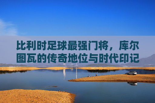 比利时足球最强门将，库尔图瓦的传奇地位与时代印记
