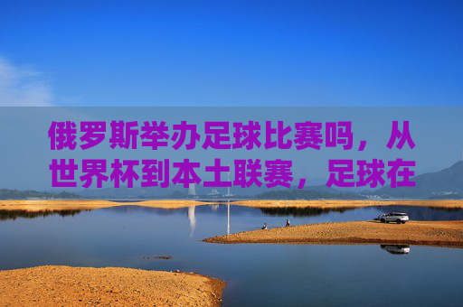 俄罗斯举办足球比赛吗,从世界杯到本土联赛,足球在俄罗斯的举办现状与热度分析,俄罗斯足球赛事举办现状,从世界杯到本土联赛的热度与现状分析